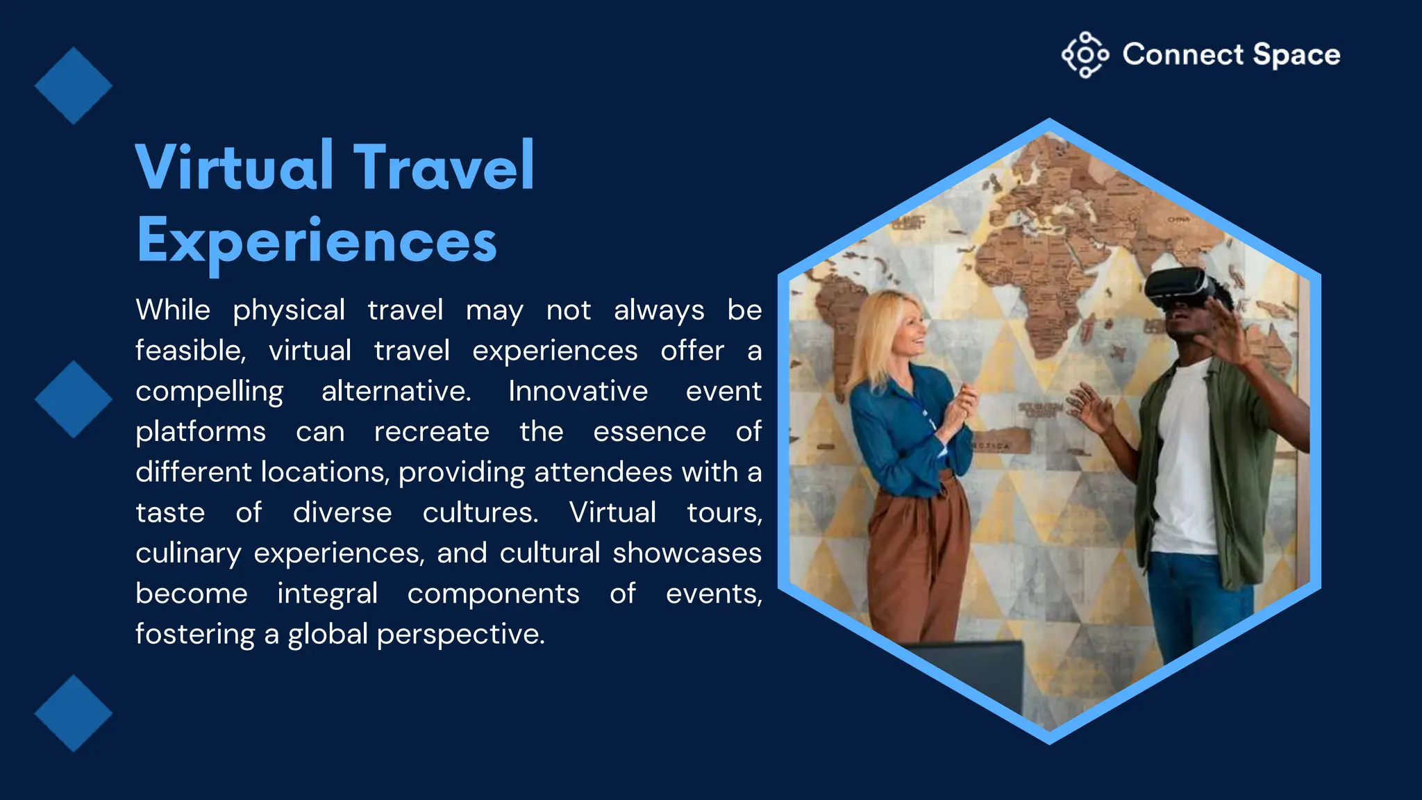 While physical travel may not always be
feasible, virtual travel experiences offer a
compelling alternative. Innovative event
platforms can recreate the essence of
different locations, providing attendees with a
taste of diverse cultures. Virtual tours,
culinary experiences, and cultural showcases
become integral components of events,
fostering a global perspective.
 