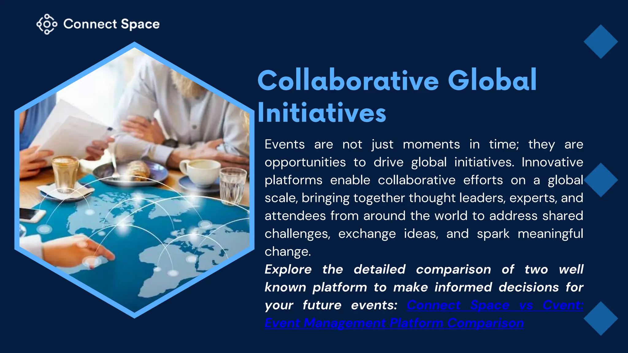 Events are not just moments in time; they are
opportunities to drive global initiatives. Innovative
platforms enable collaborative efforts on a global
scale, bringing together thought leaders, experts, and
attendees from around the world to address shared
challenges, exchange ideas, and spark meaningful
change.
Explore the detailed comparison of two well
known platform to make informed decisions for
your future events: Connect Space vs Cvent:
Event Management Platform Comparison
 