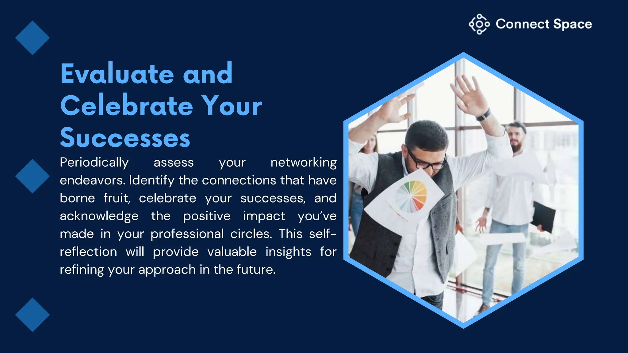 Periodically assess your networking
endeavors. Identify the connections that have
borne fruit, celebrate your successes, and
acknowledge the positive impact you’ve
made in your professional circles. This self-
reflection will provide valuable insights for
refining your approach in the future.
 