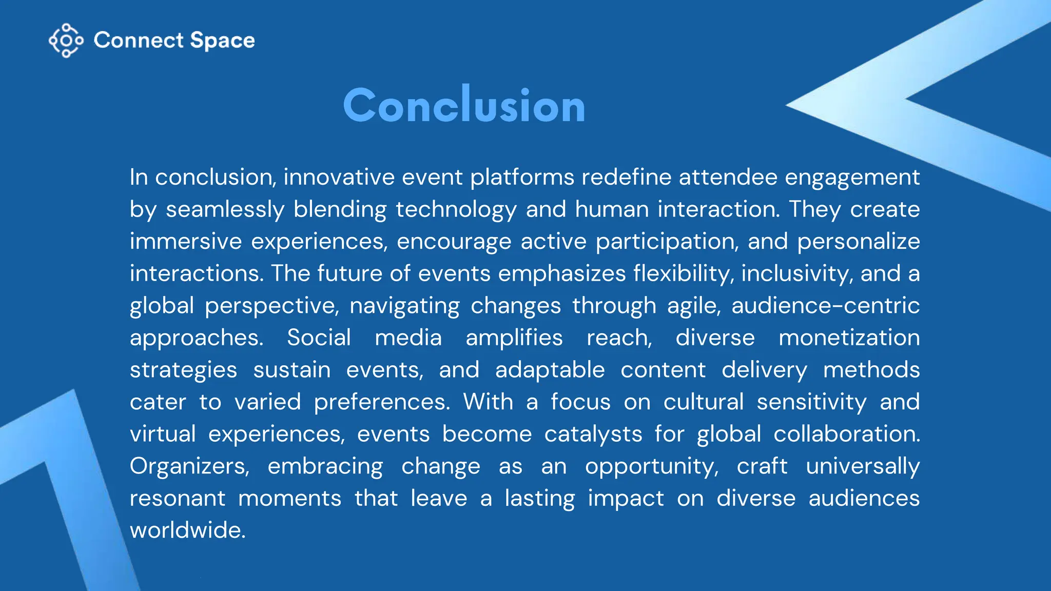 In conclusion, innovative event platforms redefine attendee engagement
by seamlessly blending technology and human interaction. They create
immersive experiences, encourage active participation, and personalize
interactions. The future of events emphasizes flexibility, inclusivity, and a
global perspective, navigating changes through agile, audience-centric
approaches. Social media amplifies reach, diverse monetization
strategies sustain events, and adaptable content delivery methods
cater to varied preferences. With a focus on cultural sensitivity and
virtual experiences, events become catalysts for global collaboration.
Organizers, embracing change as an opportunity, craft universally
resonant moments that leave a lasting impact on diverse audiences
worldwide.
 