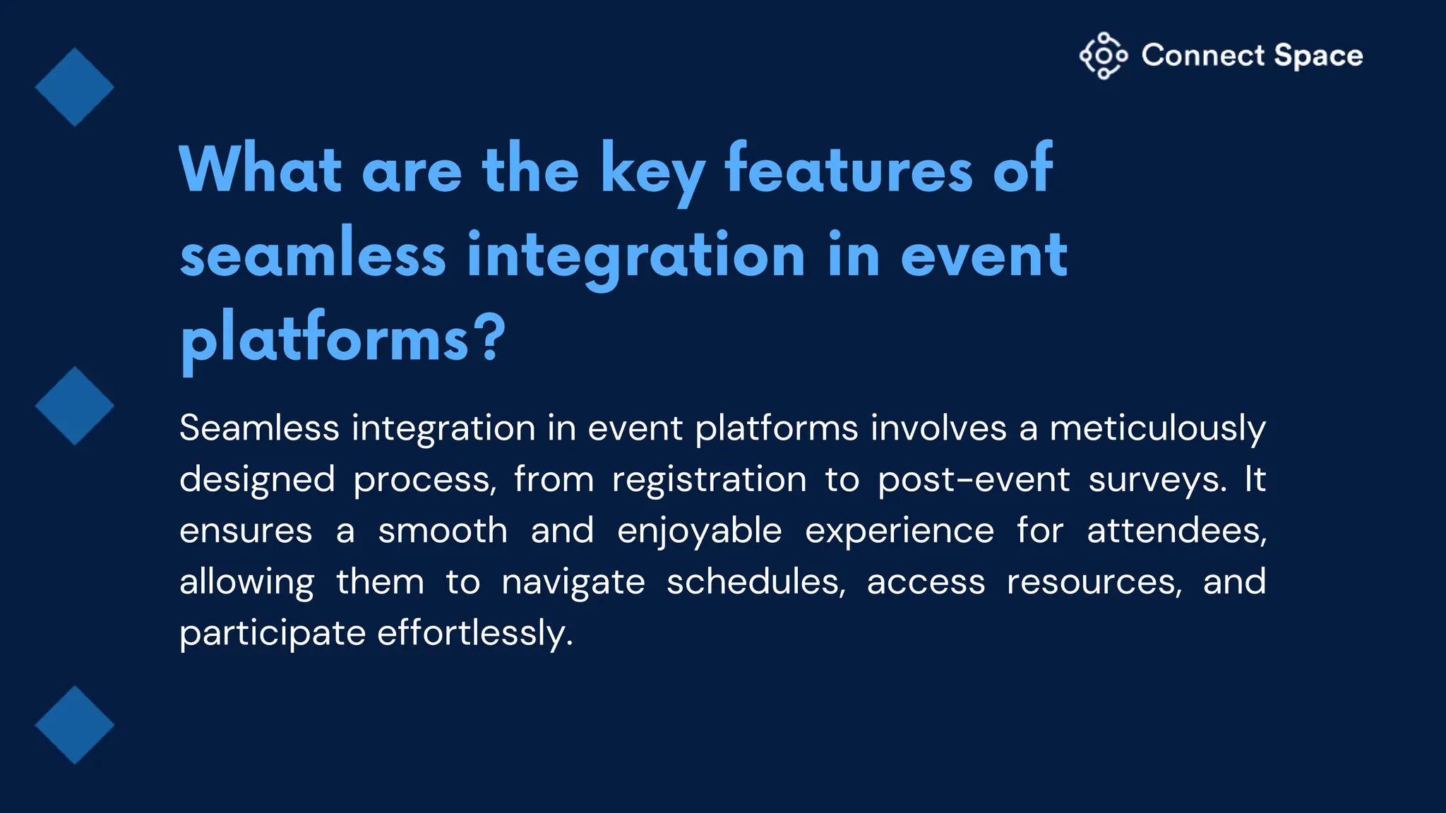 Seamless integration in event platforms involves a meticulously
designed process, from registration to post-event surveys. It
ensures a smooth and enjoyable experience for attendees,
allowing them to navigate schedules, access resources, and
participate effortlessly.
 