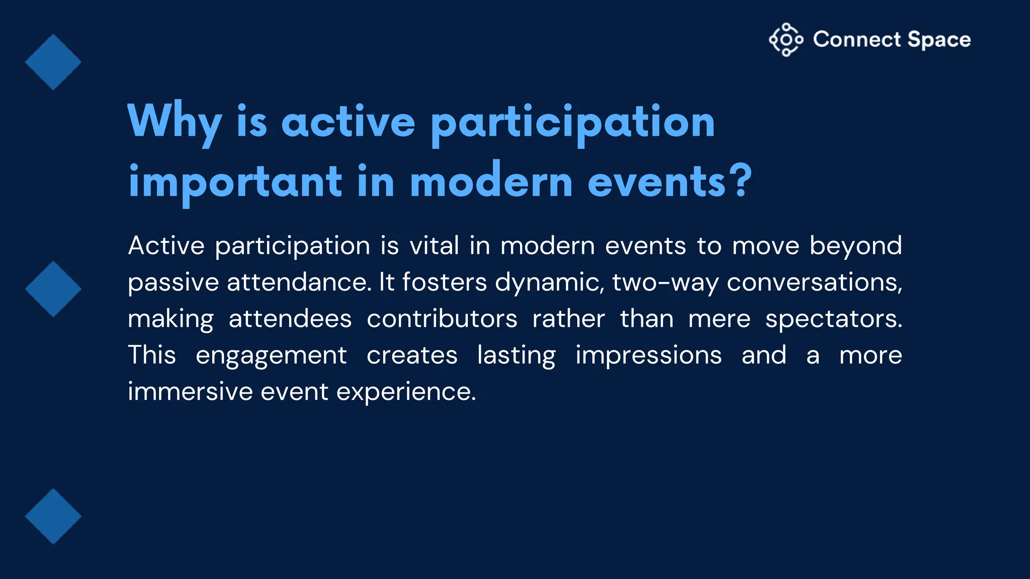 Active participation is vital in modern events to move beyond
passive attendance. It fosters dynamic, two-way conversations,
making attendees contributors rather than mere spectators.
This engagement creates lasting impressions and a more
immersive event experience.
 