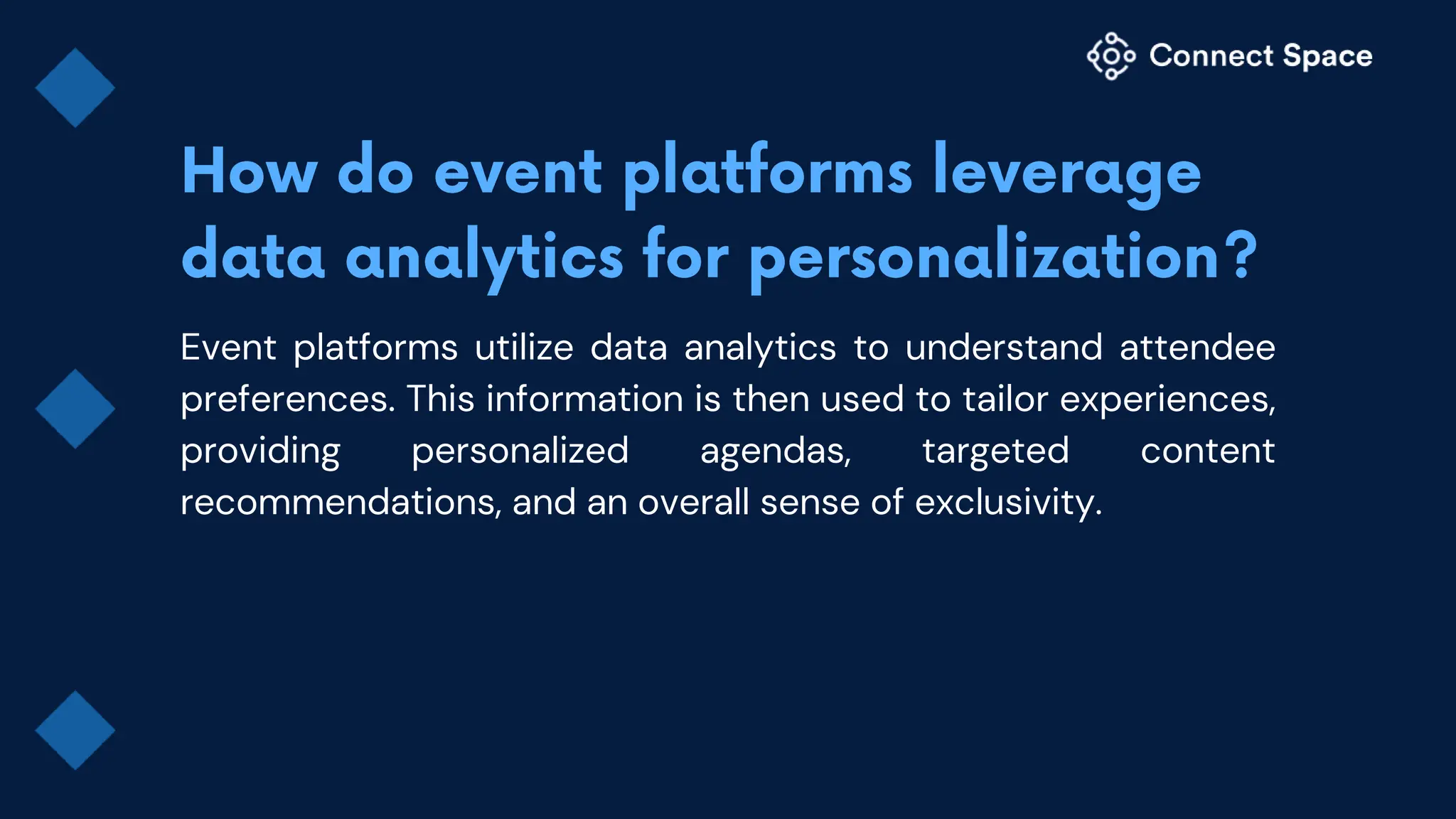 Event platforms utilize data analytics to understand attendee
preferences. This information is then used to tailor experiences,
providing personalized agendas, targeted content
recommendations, and an overall sense of exclusivity.
 
