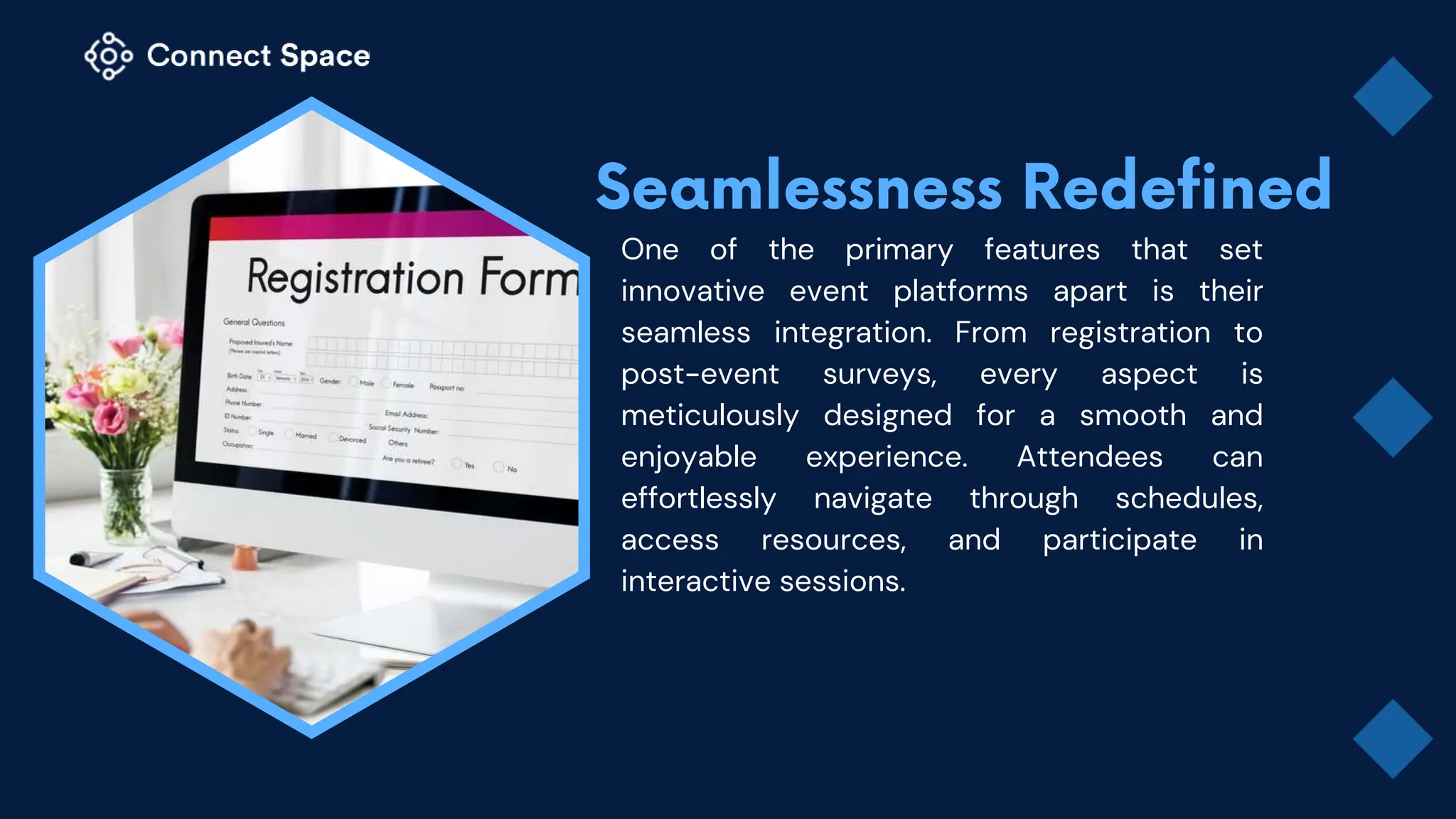 One of the primary features that set
innovative event platforms apart is their
seamless integration. From registration to
post-event surveys, every aspect is
meticulously designed for a smooth and
enjoyable experience. Attendees can
effortlessly navigate through schedules,
access resources, and participate in
interactive sessions.
 