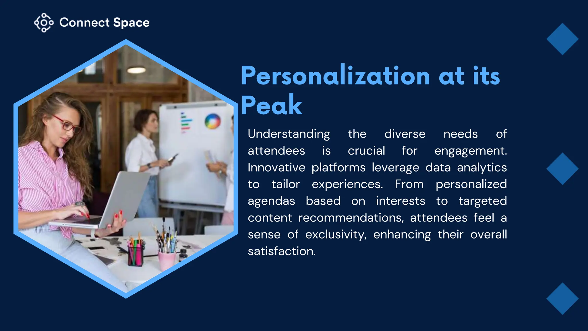 Understanding the diverse needs of
attendees is crucial for engagement.
Innovative platforms leverage data analytics
to tailor experiences. From personalized
agendas based on interests to targeted
content recommendations, attendees feel a
sense of exclusivity, enhancing their overall
satisfaction.
 