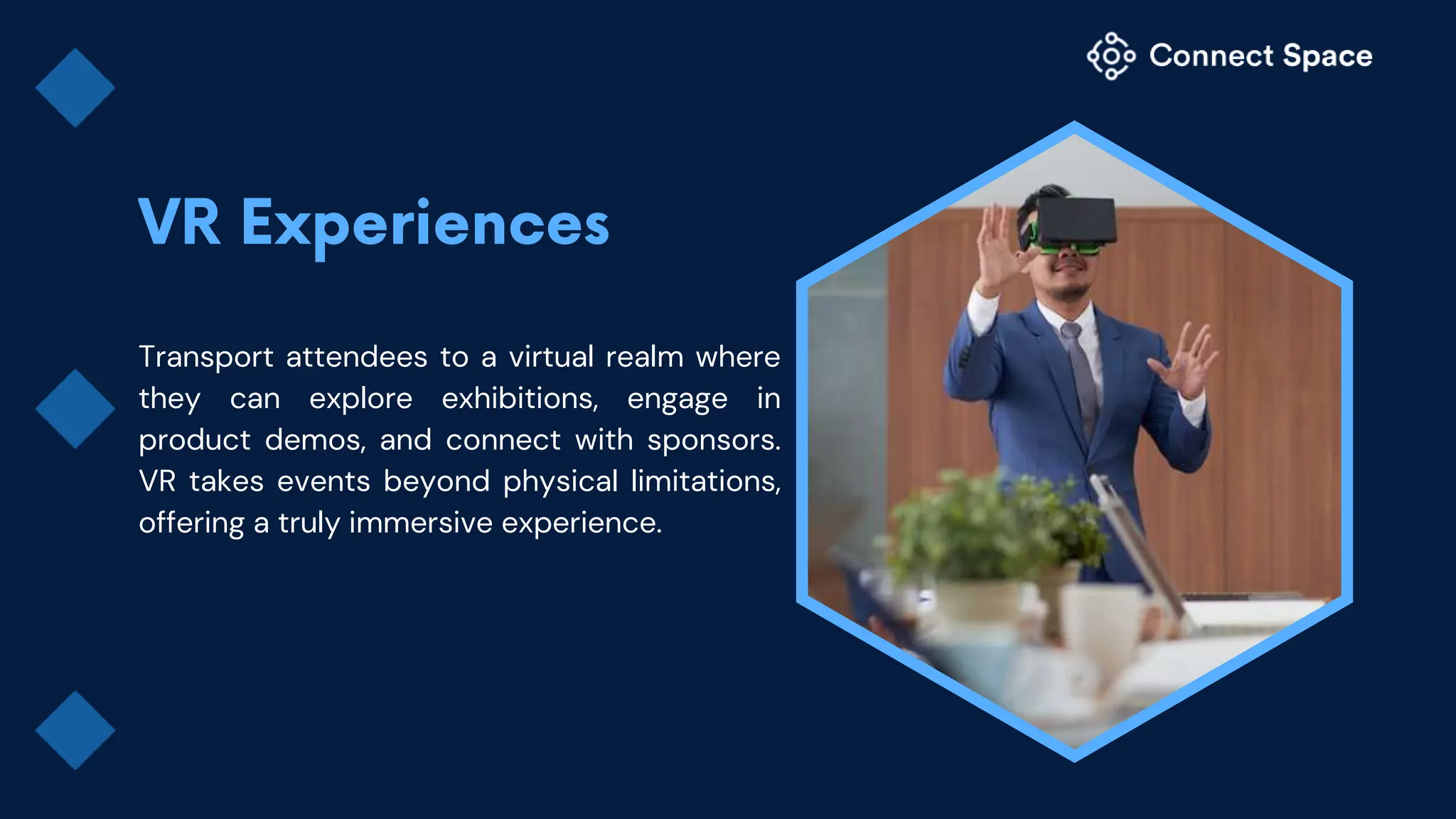 Transport attendees to a virtual realm where
they can explore exhibitions, engage in
product demos, and connect with sponsors.
VR takes events beyond physical limitations,
offering a truly immersive experience.
 