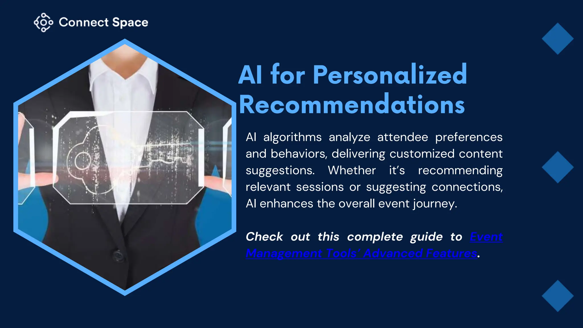 AI algorithms analyze attendee preferences
and behaviors, delivering customized content
suggestions. Whether it’s recommending
relevant sessions or suggesting connections,
AI enhances the overall event journey.
Check out this complete guide to Event
Management Tools’ Advanced Features.
 