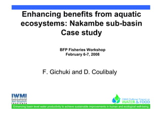 Enhancing benefits from aquatic
      ecosystems: Nakambe sub-basin
               Case study

                                      BFP Fisheries Workshop
                                        February 6-7, 2008



                       F. Gichuki and D. Coulibaly




Enhancing basin level water productivity to achieve sustainable improvements in human and ecological well-being
 