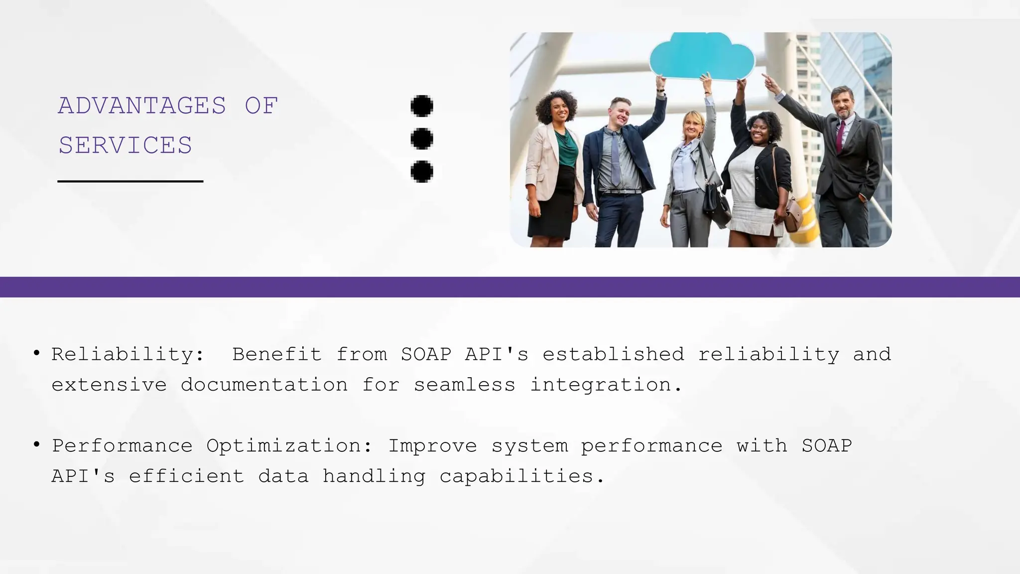 ADVANTAGES OF
SERVICES
• Reliability: Benefit from SOAP API's established reliability and
extensive documentation for seamless integration.
• Performance Optimization: Improve system performance with SOAP
API's efficient data handling capabilities.
 