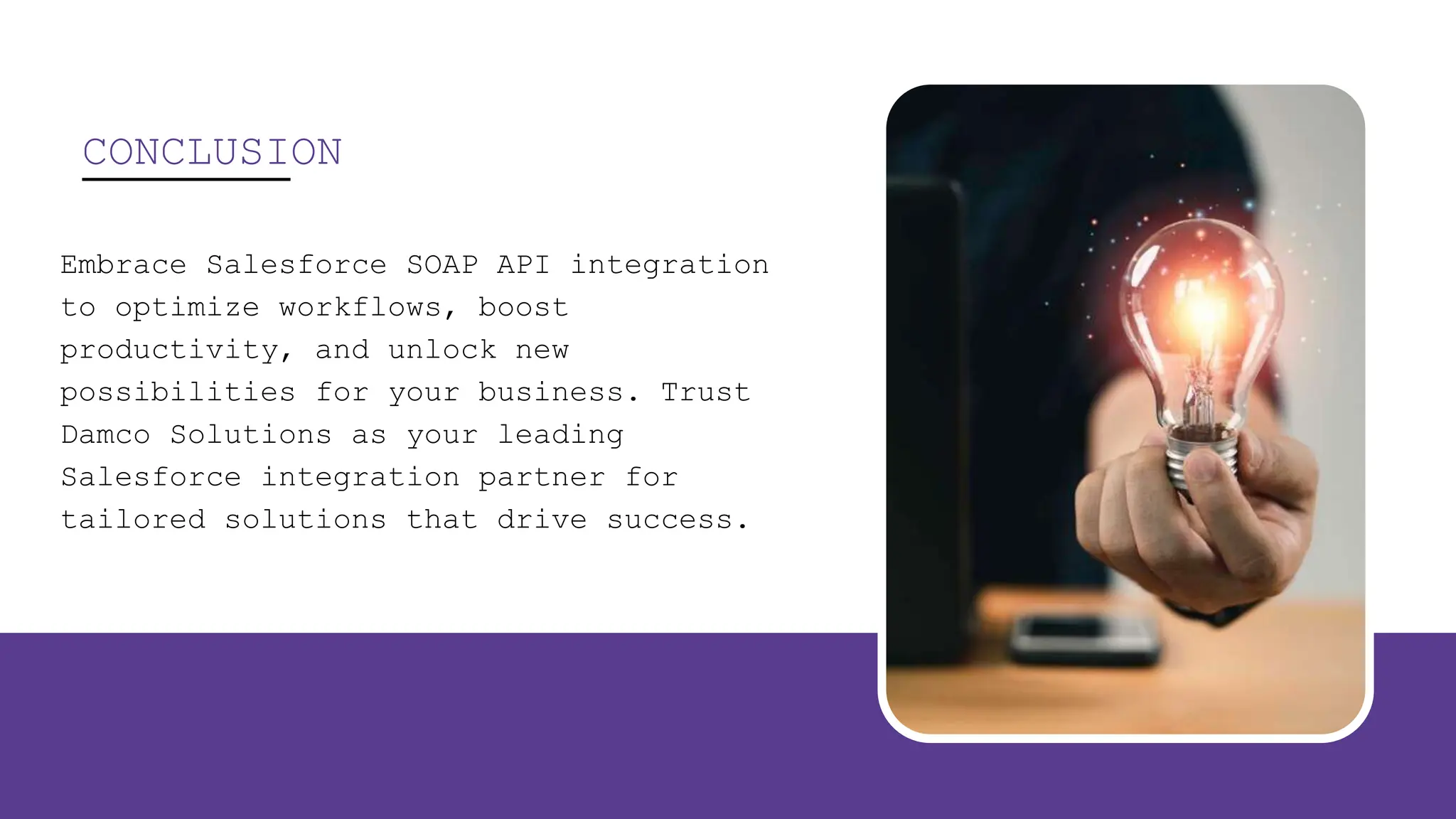 CONCLUSION
Embrace Salesforce SOAP API integration
to optimize workflows, boost
productivity, and unlock new
possibilities for your business. Trust
Damco Solutions as your leading
Salesforce integration partner for
tailored solutions that drive success.
 