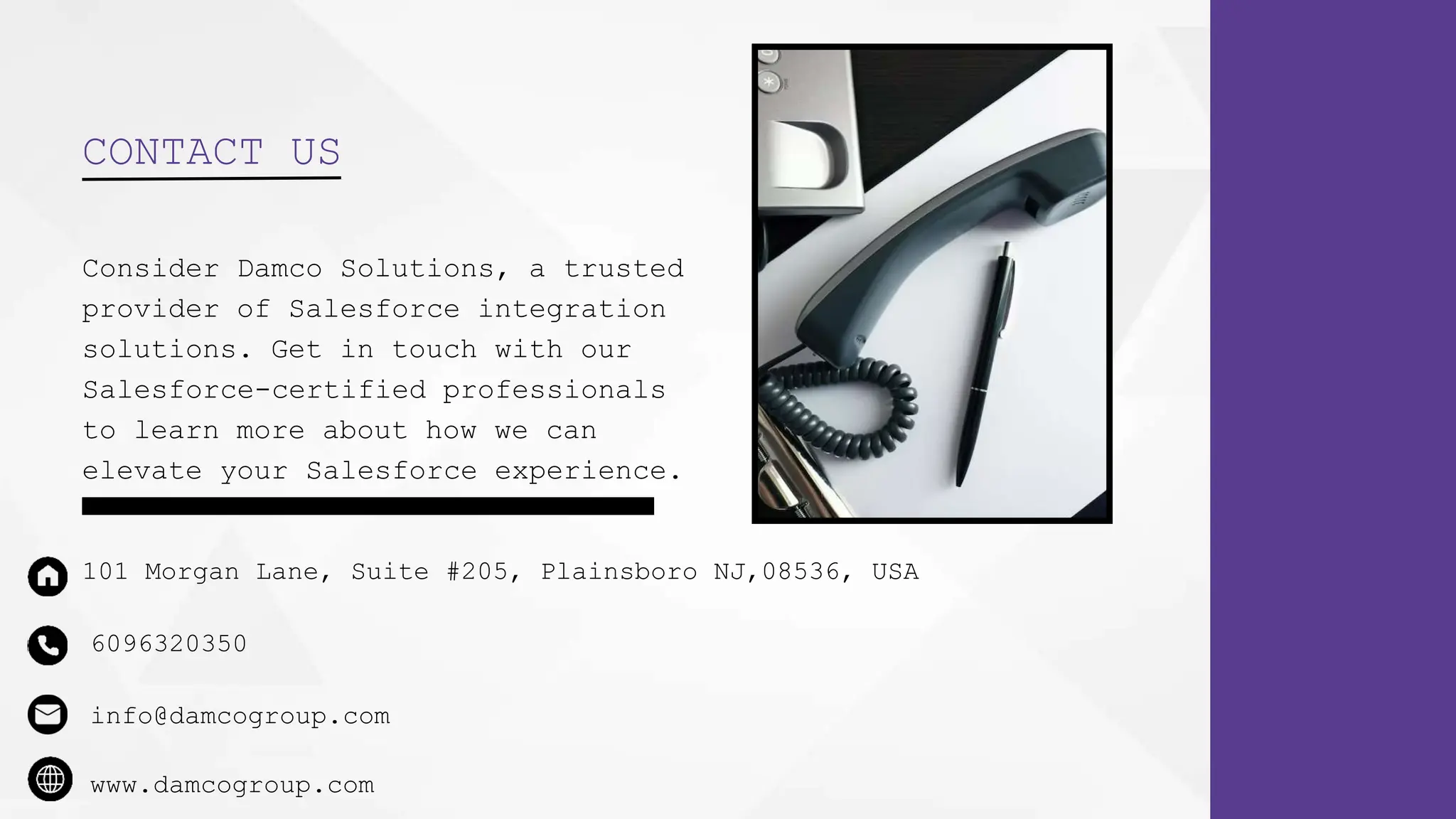 CONTACT US
Consider Damco Solutions, a trusted
provider of Salesforce integration
solutions. Get in touch with our
Salesforce-certified professionals
to learn more about how we can
elevate your Salesforce experience.
6096320350
101 Morgan Lane, Suite #205, Plainsboro NJ,08536, USA
info@damcogroup.com
www.damcogroup.com
 