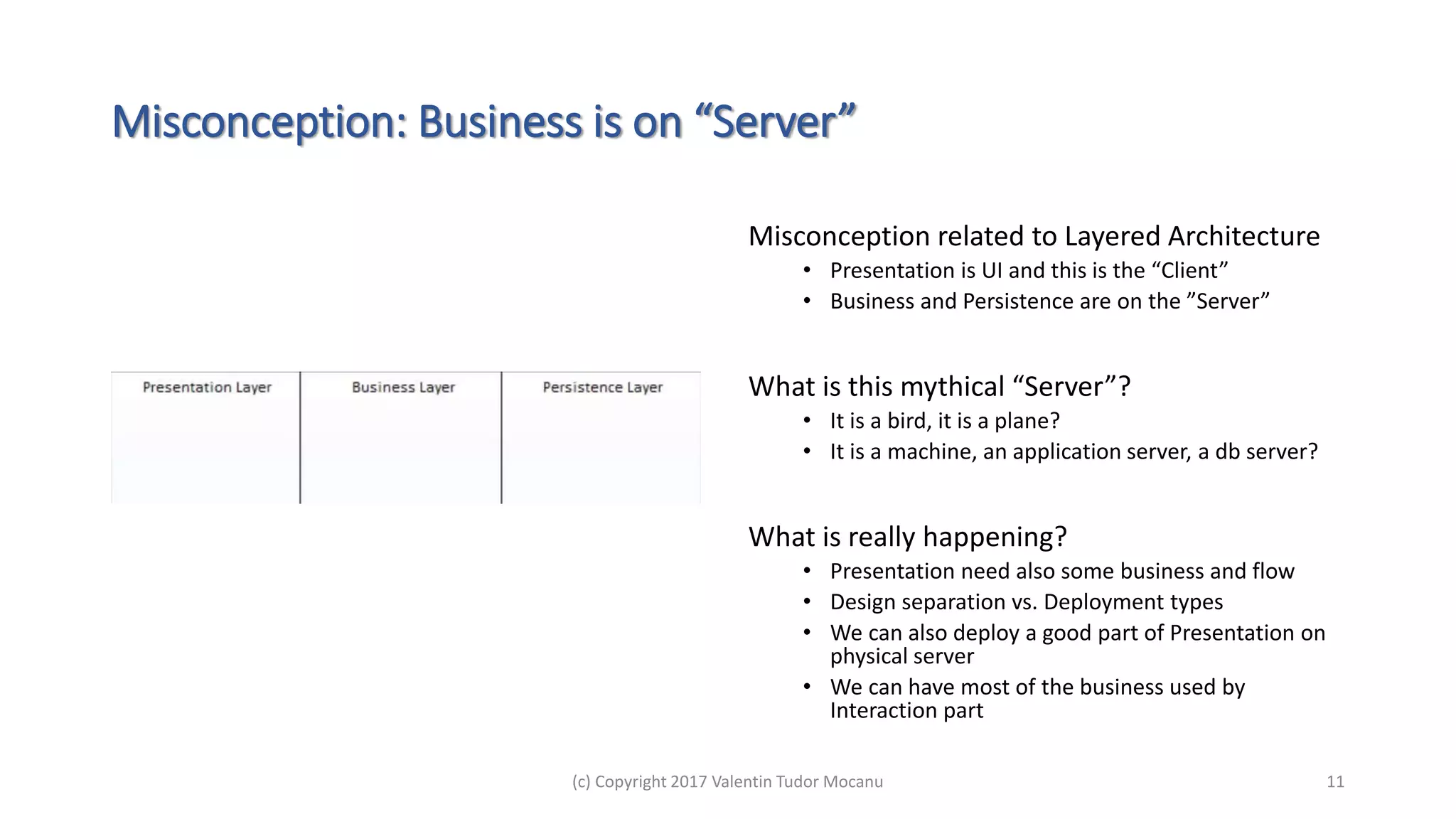 Misconception: Business is on “Server”
Misconception related to Layered Architecture
• Presentation is UI and this is the “Client”
• Business and Persistence are on the ”Server”
What is this mythical “Server”?
• It is a bird, it is a plane?
• It is a machine, an application server, a db server?
What is really happening?
• Presentation need also some business and flow
• Design separation vs. Deployment types
• We can also deploy a good part of Presentation on
physical server
• We can have most of the business used by
Interaction part
(c) Copyright 2017 Valentin Tudor Mocanu 11
 