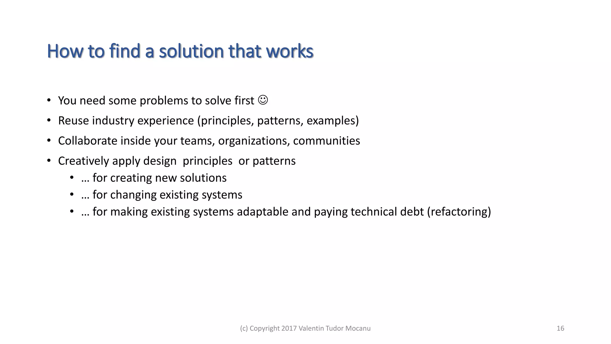 How to find a solution that works
• You need some problems to solve first 
• Reuse industry experience (principles, patterns, examples)
• Collaborate inside your teams, organizations, communities
• Creatively apply design principles or patterns
• … for creating new solutions
• … for changing existing systems
• … for making existing systems adaptable and paying technical debt (refactoring)
(c) Copyright 2017 Valentin Tudor Mocanu 16
 