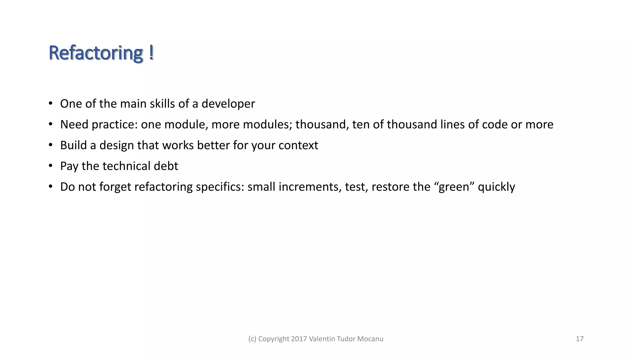 Refactoring !
• One of the main skills of a developer
• Need practice: one module, more modules; thousand, ten of thousand lines of code or more
• Build a design that works better for your context
• Pay the technical debt
• Do not forget refactoring specifics: small increments, test, restore the “green” quickly
(c) Copyright 2017 Valentin Tudor Mocanu 17
 