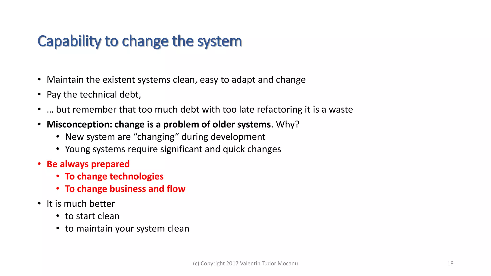 Capability to change the system
• Maintain the existent systems clean, easy to adapt and change
• Pay the technical debt,
• … but remember that too much debt with too late refactoring it is a waste
• Misconception: change is a problem of older systems. Why?
• New system are “changing” during development
• Young systems require significant and quick changes
• Be always prepared
• To change technologies
• To change business and flow
• It is much better
• to start clean
• to maintain your system clean
(c) Copyright 2017 Valentin Tudor Mocanu 18
 