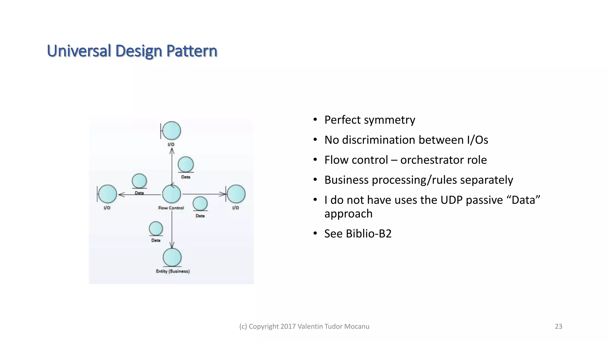 Universal Design Pattern
• Perfect symmetry
• No discrimination between I/Os
• Flow control – orchestrator role
• Business processing/rules separately
• I do not have uses the UDP passive “Data”
approach
• See Biblio-B2
(c) Copyright 2017 Valentin Tudor Mocanu 23
 