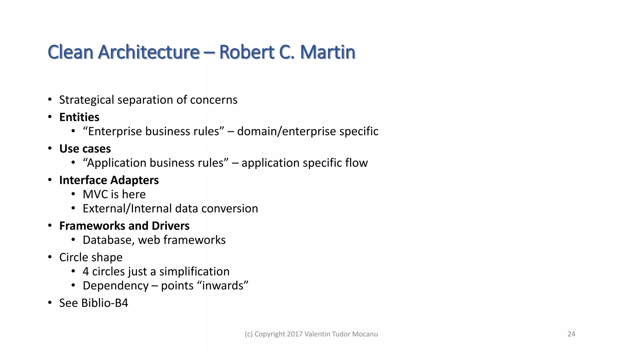Clean Architecture – Robert C. Martin
• Strategical separation of concerns
• Entities
• “Enterprise business rules” – domain/enterprise specific
• Use cases
• “Application business rules” – application specific flow
• Interface Adapters
• MVC is here
• External/Internal data conversion
• Frameworks and Drivers
• Database, web frameworks
• Circle shape
• 4 circles just a simplification
• Dependency – points “inwards”
• See Biblio-B4
(c) Copyright 2017 Valentin Tudor Mocanu 24
 