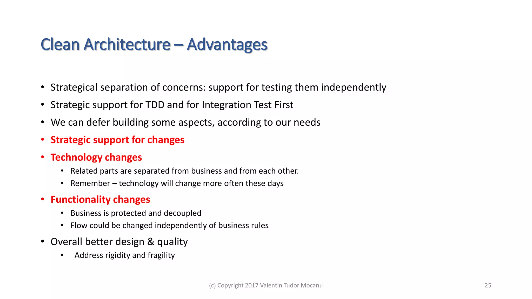 Clean Architecture – Advantages
• Strategical separation of concerns: support for testing them independently
• Strategic support for TDD and for Integration Test First
• We can defer building some aspects, according to our needs
• Strategic support for changes
• Technology changes
• Related parts are separated from business and from each other.
• Remember – technology will change more often these days
• Functionality changes
• Business is protected and decoupled
• Flow could be changed independently of business rules
• Overall better design & quality
• Address rigidity and fragility
(c) Copyright 2017 Valentin Tudor Mocanu 25
 