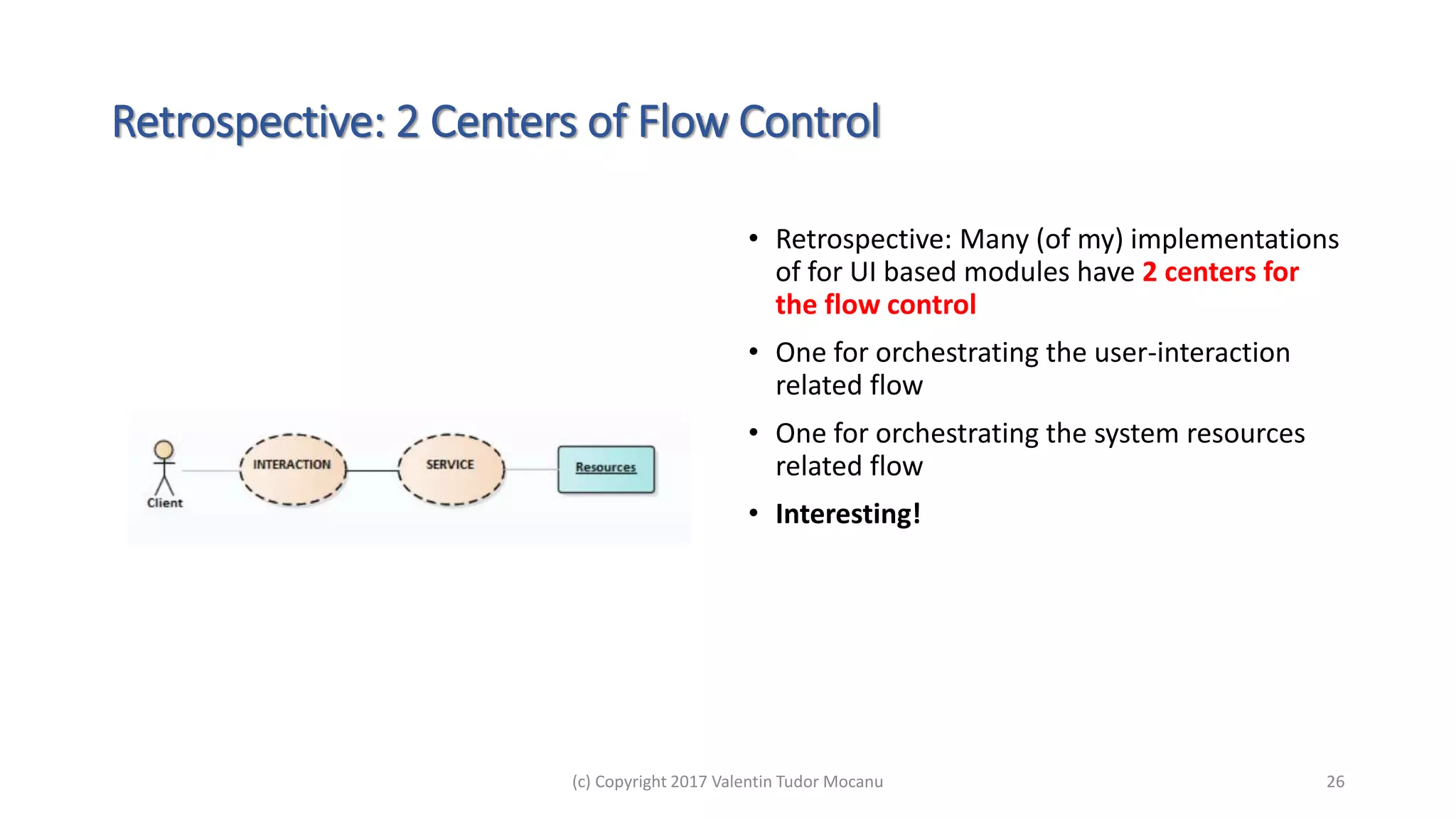 Retrospective: 2 Centers of Flow Control
• Retrospective: Many (of my) implementations
of for UI based modules have 2 centers for
the flow control
• One for orchestrating the user-interaction
related flow
• One for orchestrating the system resources
related flow
• Interesting!
(c) Copyright 2017 Valentin Tudor Mocanu 26
 