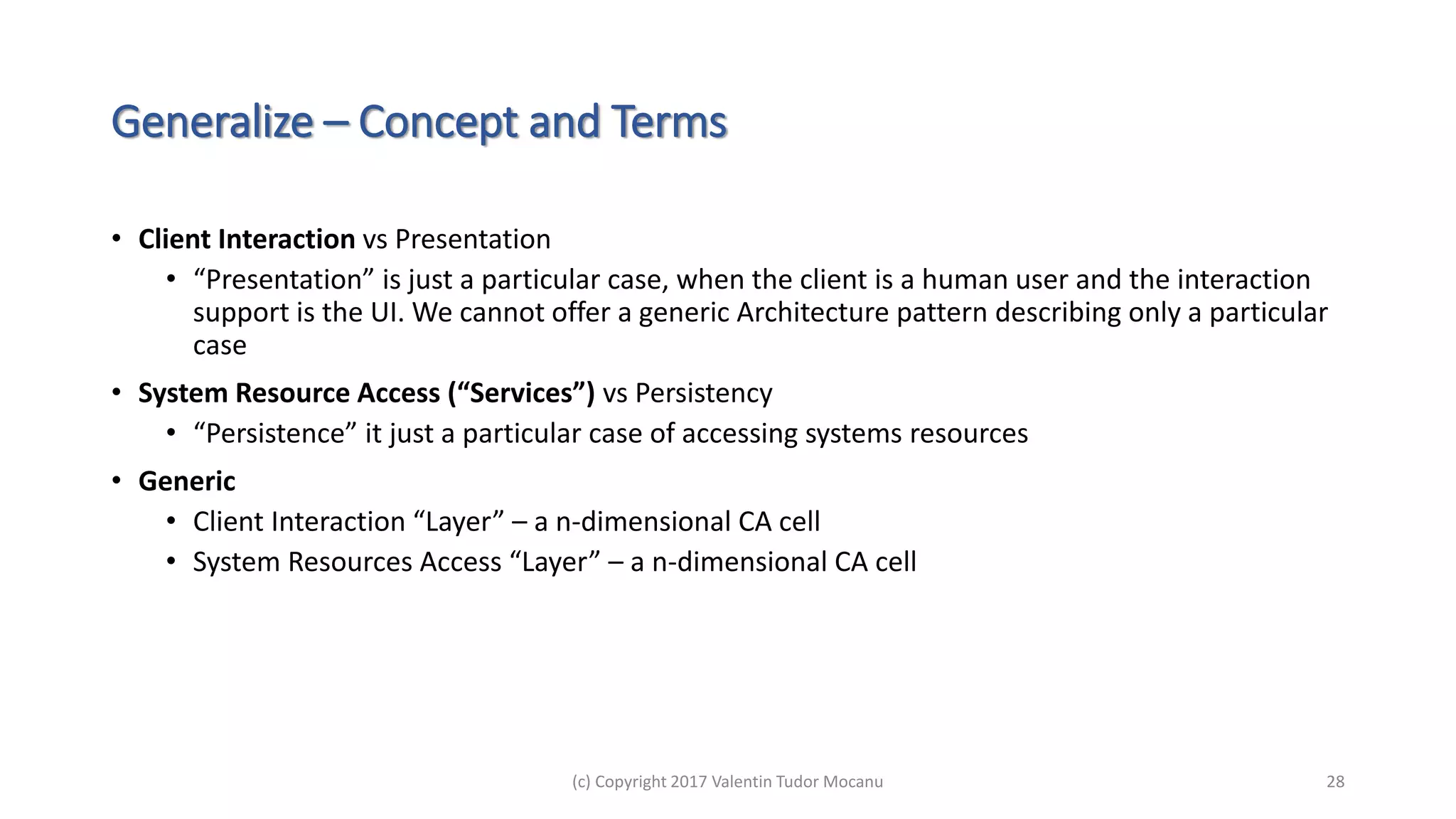 Generalize – Concept and Terms
• Client Interaction vs Presentation
• “Presentation” is just a particular case, when the client is a human user and the interaction
support is the UI. We cannot offer a generic Architecture pattern describing only a particular
case
• System Resource Access (“Services”) vs Persistency
• “Persistence” it just a particular case of accessing systems resources
• Generic
• Client Interaction “Layer” – a n-dimensional CA cell
• System Resources Access “Layer” – a n-dimensional CA cell
(c) Copyright 2017 Valentin Tudor Mocanu 28
 