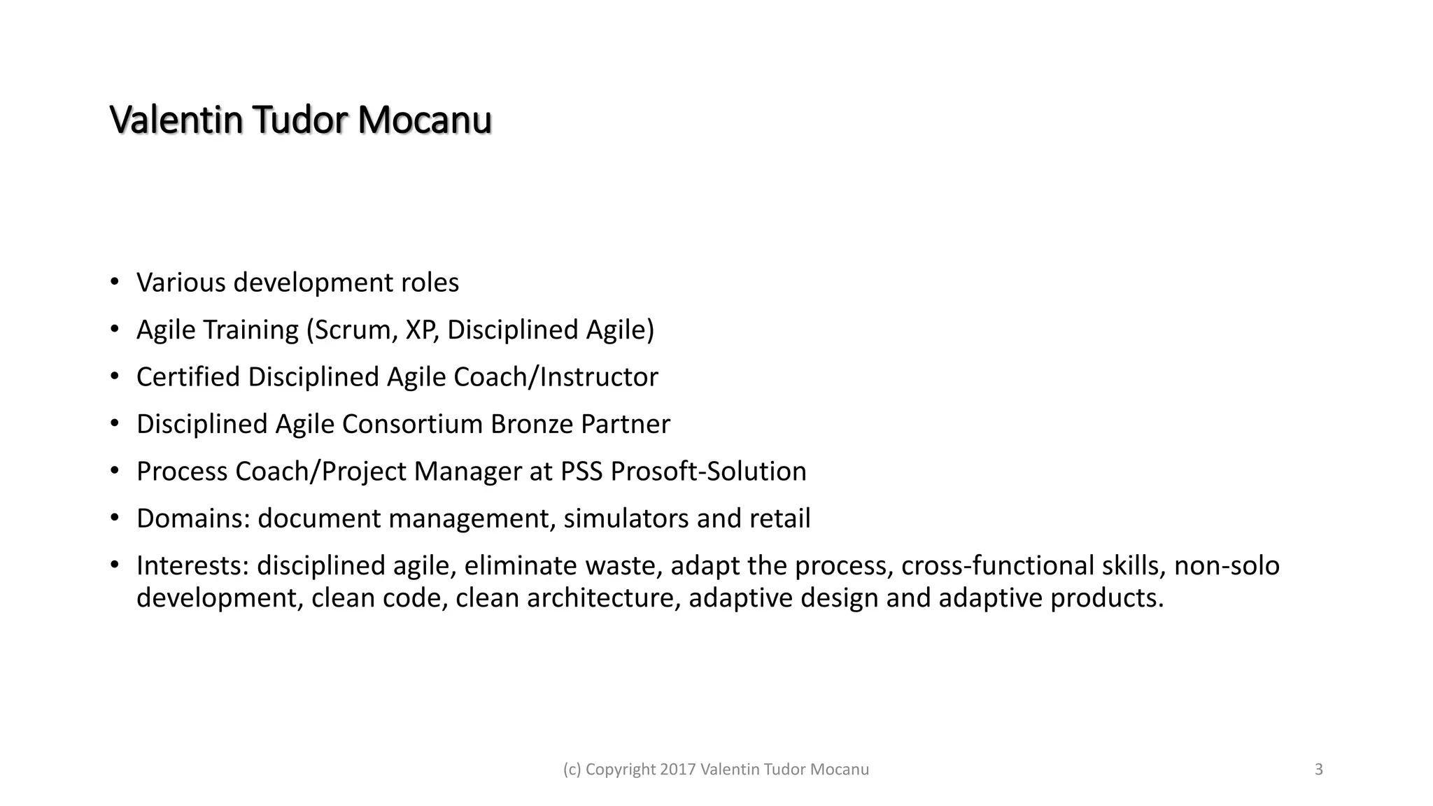 Valentin Tudor Mocanu
• Various development roles
• Agile Training (Scrum, XP, Disciplined Agile)
• Certified Disciplined Agile Coach/Instructor
• Disciplined Agile Consortium Bronze Partner
• Process Coach/Project Manager at PSS Prosoft-Solution
• Domains: document management, simulators and retail
• Interests: disciplined agile, eliminate waste, adapt the process, cross-functional skills, non-solo
development, clean code, clean architecture, adaptive design and adaptive products.
(c) Copyright 2017 Valentin Tudor Mocanu 3
 