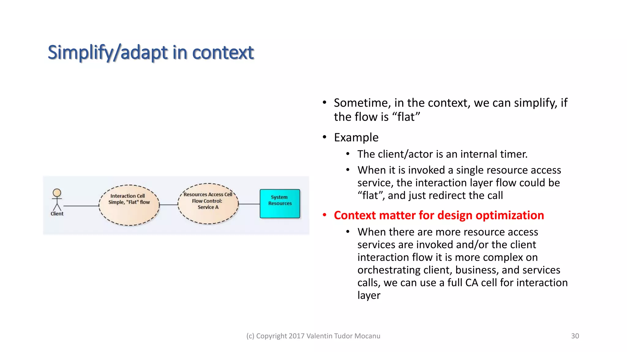 Simplify/adapt in context
• Sometime, in the context, we can simplify, if
the flow is “flat”
• Example
• The client/actor is an internal timer.
• When it is invoked a single resource access
service, the interaction layer flow could be
“flat”, and just redirect the call
• Context matter for design optimization
• When there are more resource access
services are invoked and/or the client
interaction flow it is more complex on
orchestrating client, business, and services
calls, we can use a full CA cell for interaction
layer
(c) Copyright 2017 Valentin Tudor Mocanu 30
 