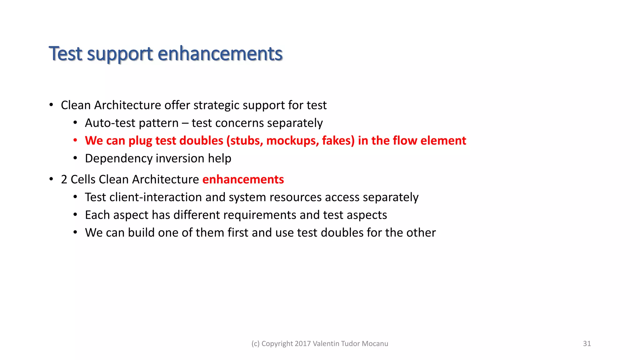 Test support enhancements
• Clean Architecture offer strategic support for test
• Auto-test pattern – test concerns separately
• We can plug test doubles (stubs, mockups, fakes) in the flow element
• Dependency inversion help
• 2 Cells Clean Architecture enhancements
• Test client-interaction and system resources access separately
• Each aspect has different requirements and test aspects
• We can build one of them first and use test doubles for the other
(c) Copyright 2017 Valentin Tudor Mocanu 31
 