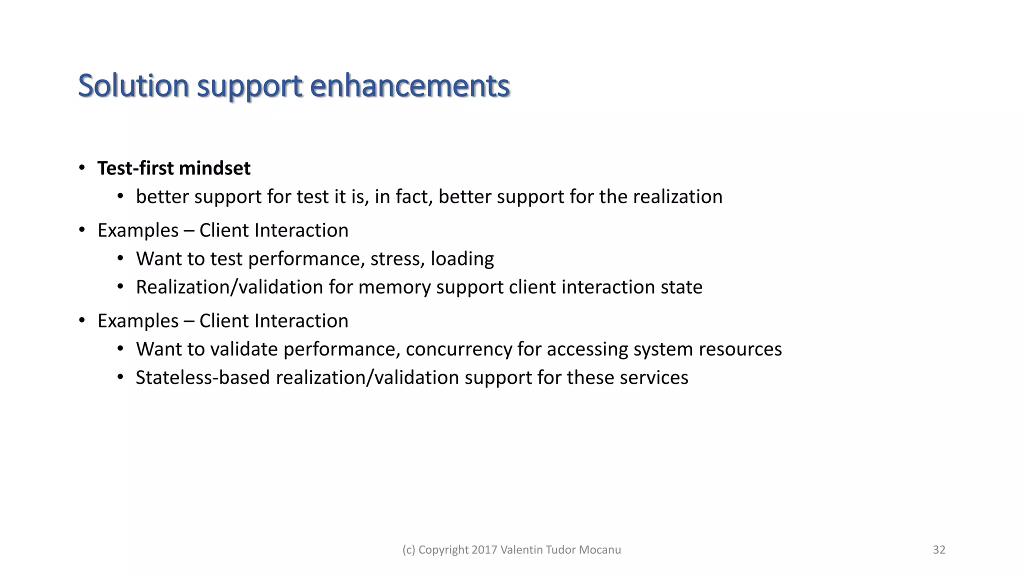 Solution support enhancements
• Test-first mindset
• better support for test it is, in fact, better support for the realization
• Examples – Client Interaction
• Want to test performance, stress, loading
• Realization/validation for memory support client interaction state
• Examples – Client Interaction
• Want to validate performance, concurrency for accessing system resources
• Stateless-based realization/validation support for these services
(c) Copyright 2017 Valentin Tudor Mocanu 32
 