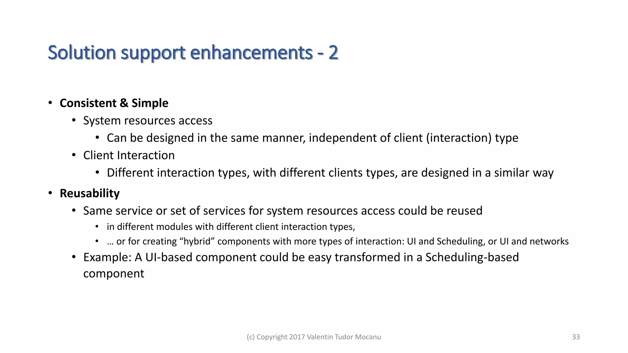 Solution support enhancements - 2
• Consistent & Simple
• System resources access
• Can be designed in the same manner, independent of client (interaction) type
• Client Interaction
• Different interaction types, with different clients types, are designed in a similar way
• Reusability
• Same service or set of services for system resources access could be reused
• in different modules with different client interaction types,
• … or for creating “hybrid” components with more types of interaction: UI and Scheduling, or UI and networks
• Example: A UI-based component could be easy transformed in a Scheduling-based
component
(c) Copyright 2017 Valentin Tudor Mocanu 33
 