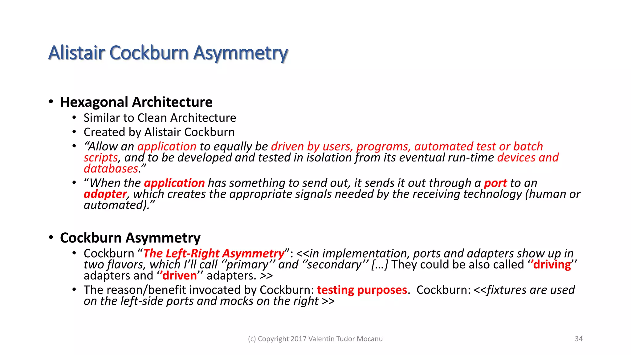 Alistair Cockburn Asymmetry
• Hexagonal Architecture
• Similar to Clean Architecture
• Created by Alistair Cockburn
• “Allow an application to equally be driven by users, programs, automated test or batch
scripts, and to be developed and tested in isolation from its eventual run-time devices and
databases.”
• “When the application has something to send out, it sends it out through a port to an
adapter, which creates the appropriate signals needed by the receiving technology (human or
automated).”
• Cockburn Asymmetry
• Cockburn “The Left-Right Asymmetry”: <<in implementation, ports and adapters show up in
two flavors, which I’ll call ‘’primary’’ and ‘’secondary’’ […] They could be also called ‘’driving’’
adapters and ‘’driven’’ adapters. >>
• The reason/benefit invocated by Cockburn: testing purposes. Cockburn: <<fixtures are used
on the left-side ports and mocks on the right >>
(c) Copyright 2017 Valentin Tudor Mocanu 34
 