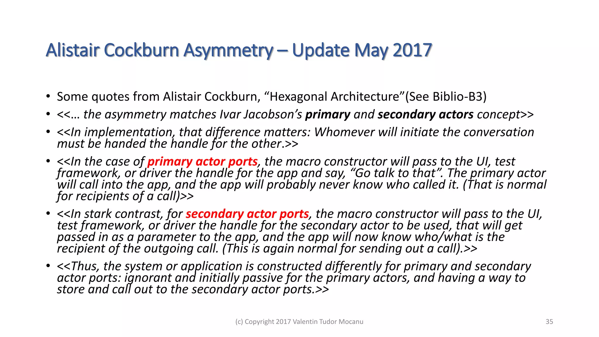Alistair Cockburn Asymmetry – Update May 2017
• Some quotes from Alistair Cockburn, “Hexagonal Architecture”(See Biblio-B3)
• <<… the asymmetry matches Ivar Jacobson’s primary and secondary actors concept>>
• <<In implementation, that difference matters: Whomever will initiate the conversation
must be handed the handle for the other.>>
• <<In the case of primary actor ports, the macro constructor will pass to the UI, test
framework, or driver the handle for the app and say, “Go talk to that”. The primary actor
will call into the app, and the app will probably never know who called it. (That is normal
for recipients of a call)>>
• <<In stark contrast, for secondary actor ports, the macro constructor will pass to the UI,
test framework, or driver the handle for the secondary actor to be used, that will get
passed in as a parameter to the app, and the app will now know who/what is the
recipient of the outgoing call. (This is again normal for sending out a call).>>
• <<Thus, the system or application is constructed differently for primary and secondary
actor ports: ignorant and initially passive for the primary actors, and having a way to
store and call out to the secondary actor ports.>>
(c) Copyright 2017 Valentin Tudor Mocanu 35
 