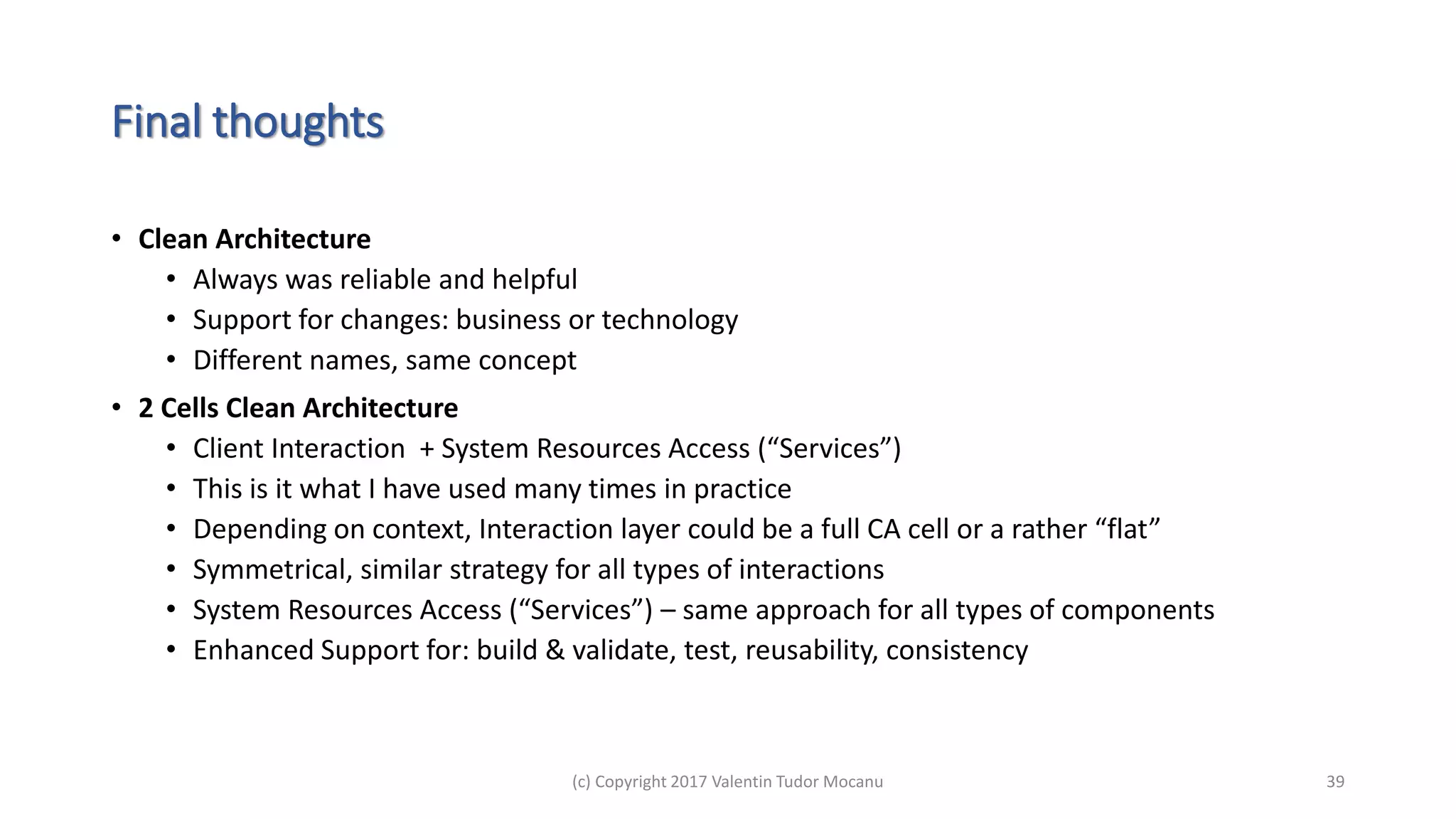 Final thoughts
• Clean Architecture
• Always was reliable and helpful
• Support for changes: business or technology
• Different names, same concept
• 2 Cells Clean Architecture
• Client Interaction + System Resources Access (“Services”)
• This is it what I have used many times in practice
• Depending on context, Interaction layer could be a full CA cell or a rather “flat”
• Symmetrical, similar strategy for all types of interactions
• System Resources Access (“Services”) – same approach for all types of components
• Enhanced Support for: build & validate, test, reusability, consistency
(c) Copyright 2017 Valentin Tudor Mocanu 39
 