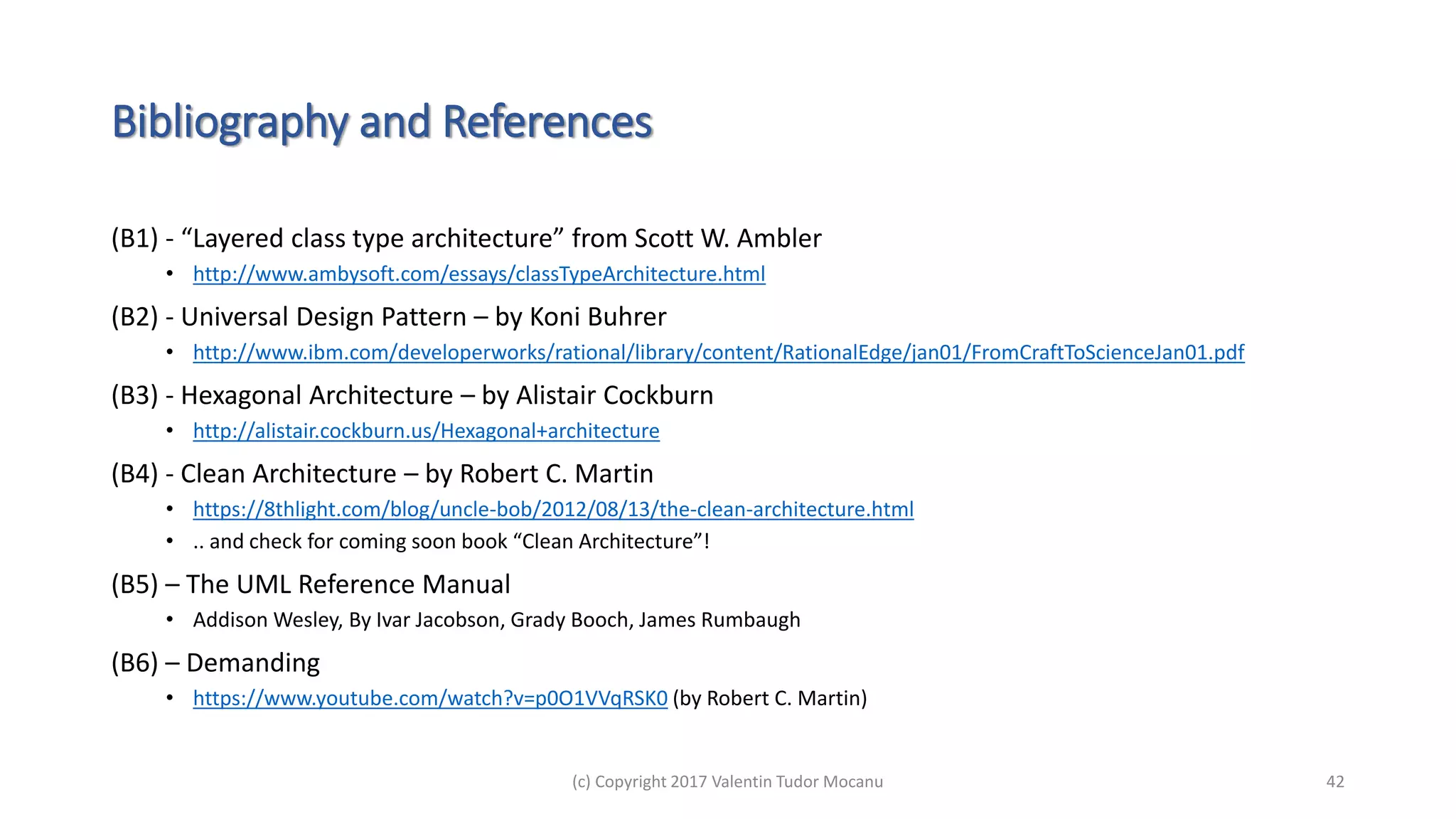 Bibliography and References
(B1) - “Layered class type architecture” from Scott W. Ambler
• http://www.ambysoft.com/essays/classTypeArchitecture.html
(B2) - Universal Design Pattern – by Koni Buhrer
• http://www.ibm.com/developerworks/rational/library/content/RationalEdge/jan01/FromCraftToScienceJan01.pdf
(B3) - Hexagonal Architecture – by Alistair Cockburn
• http://alistair.cockburn.us/Hexagonal+architecture
(B4) - Clean Architecture – by Robert C. Martin
• https://8thlight.com/blog/uncle-bob/2012/08/13/the-clean-architecture.html
• .. and check for coming soon book “Clean Architecture”!
(B5) – The UML Reference Manual
• Addison Wesley, By Ivar Jacobson, Grady Booch, James Rumbaugh
(B6) – Demanding
• https://www.youtube.com/watch?v=p0O1VVqRSK0 (by Robert C. Martin)
(c) Copyright 2017 Valentin Tudor Mocanu 42
 