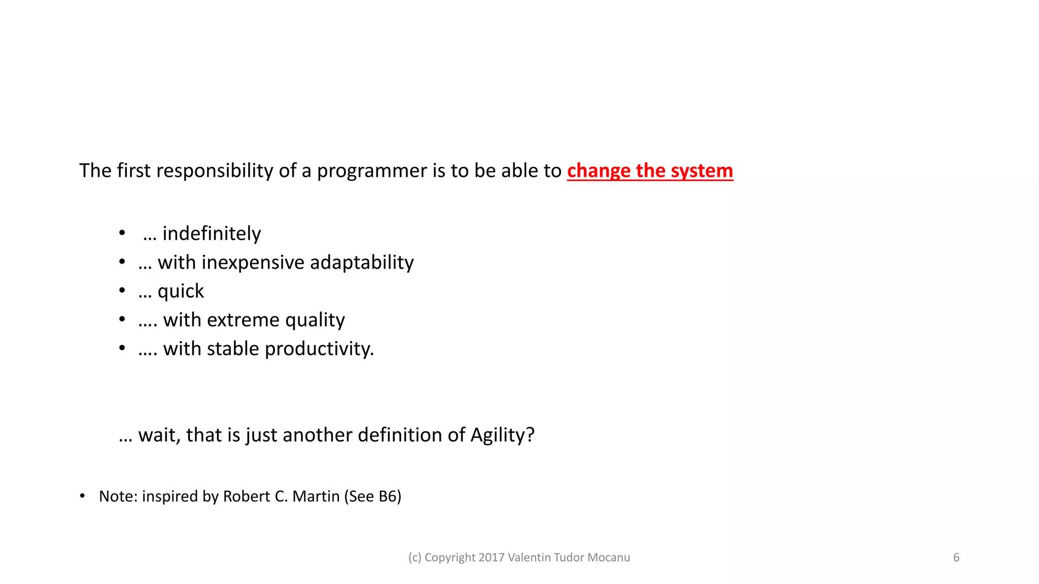 The first responsibility of a programmer is to be able to change the system
• … indefinitely
• … with inexpensive adaptability
• … quick
• …. with extreme quality
• …. with stable productivity.
… wait, that is just another definition of Agility?
• Note: inspired by Robert C. Martin (See B6)
(c) Copyright 2017 Valentin Tudor Mocanu 6
 