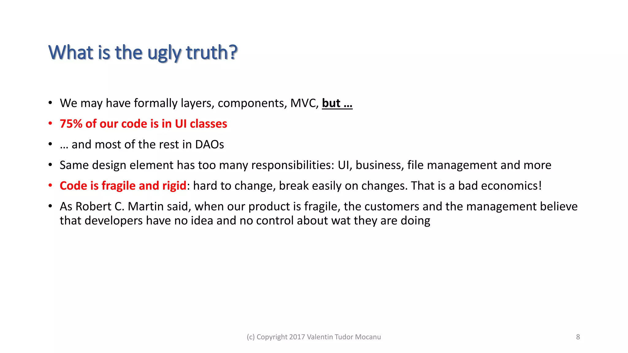 What is the ugly truth?
• We may have formally layers, components, MVC, but …
• 75% of our code is in UI classes
• … and most of the rest in DAOs
• Same design element has too many responsibilities: UI, business, file management and more
• Code is fragile and rigid: hard to change, break easily on changes. That is a bad economics!
• As Robert C. Martin said, when our product is fragile, the customers and the management believe
that developers have no idea and no control about wat they are doing
(c) Copyright 2017 Valentin Tudor Mocanu 8
 