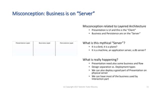 Misconception: Business is on “Server”
Misconception related to Layered Architecture
• Presentation is UI and this is the “Client”
• Business and Persistence are on the ”Server”
What is this mythical “Server”?
• It is a bird, it is a plane?
• It is a machine, an application server, a db server?
What is really happening?
• Presentation need also some business and flow
• Design separation vs. Deployment types
• We can also deploy a good part of Presentation on
physical server
• We can have most of the business used by
Interaction part
(c) Copyright 2017 Valentin Tudor Mocanu 11
 