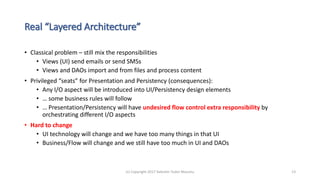 Real “Layered Architecture”
• Classical problem – still mix the responsibilities
• Views (UI) send emails or send SMSs
• Views and DAOs import and from files and process content
• Privileged “seats” for Presentation and Persistency (consequences):
• Any I/O aspect will be introduced into UI/Persistency design elements
• … some business rules will follow
• … Presentation/Persistency will have undesired flow control extra responsibility by
orchestrating different I/O aspects
• Hard to change
• UI technology will change and we have too many things in that UI
• Business/Flow will change and we still have too much in UI and DAOs
(c) Copyright 2017 Valentin Tudor Mocanu 13
 