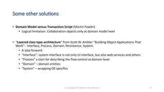 Some other solutions
• Domain Model versus Transaction Script (Martin Fowler)
• Logical limitation: Collaboration objects only at domain model level
• “Layered class type architecture” from Scott W. Ambler “Building Object Applications That
Work”: Interface, Process, Domain, Persistence, System.
• A step forward
• “Interface”: system interface is not only UI interface, but also web services and others
• “Process” a start for describing the flow control at domain level
• “Domain” – domain entities
• “System” – wrapping OS specifics
(c) Copyright 2017 Valentin Tudor Mocanu 15
 