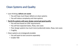 Clean Systems and Quality
• Lean thinking: defects are waste
• You will have much fewer defects on clean systems
• You will reduce complexity and interruptions
• Test & fix systems with poor design cannot get good quality
• You will test based on F/NF requirements
• You will test expected states, flows, test cases
• Poor design systems has much more (undesired) states, flows, test cases
• Fragility
• Clean systems are strategically testable
• You will want to test concerns separately
• Enable TDD
(c) Copyright 2017 Valentin Tudor Mocanu 19
 