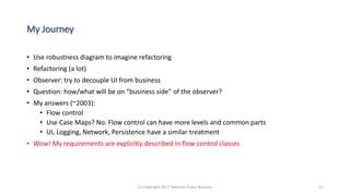 My Journey
• Use robustness diagram to imagine refactoring
• Refactoring (a lot)
• Observer: try to decouple UI from business
• Question: how/what will be on “business side” of the observer?
• My answers (~2003):
• Flow control
• Use Case Maps? No. Flow control can have more levels and common parts
• UI, Logging, Network, Persistence have a similar treatment
• Wow! My requirements are explicitly described in flow control classes
(c) Copyright 2017 Valentin Tudor Mocanu 21
 