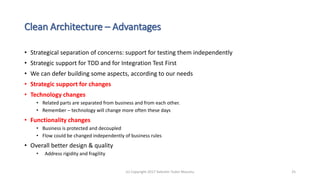 Clean Architecture – Advantages
• Strategical separation of concerns: support for testing them independently
• Strategic support for TDD and for Integration Test First
• We can defer building some aspects, according to our needs
• Strategic support for changes
• Technology changes
• Related parts are separated from business and from each other.
• Remember – technology will change more often these days
• Functionality changes
• Business is protected and decoupled
• Flow could be changed independently of business rules
• Overall better design & quality
• Address rigidity and fragility
(c) Copyright 2017 Valentin Tudor Mocanu 25
 