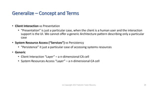 Generalize – Concept and Terms
• Client Interaction vs Presentation
• “Presentation” is just a particular case, when the client is a human user and the interaction
support is the UI. We cannot offer a generic Architecture pattern describing only a particular
case
• System Resource Access (“Services”) vs Persistency
• “Persistence” it just a particular case of accessing systems resources
• Generic
• Client Interaction “Layer” – a n-dimensional CA cell
• System Resources Access “Layer” – a n-dimensional CA cell
(c) Copyright 2017 Valentin Tudor Mocanu 28
 