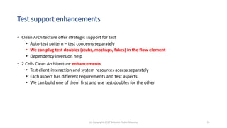 Test support enhancements
• Clean Architecture offer strategic support for test
• Auto-test pattern – test concerns separately
• We can plug test doubles (stubs, mockups, fakes) in the flow element
• Dependency inversion help
• 2 Cells Clean Architecture enhancements
• Test client-interaction and system resources access separately
• Each aspect has different requirements and test aspects
• We can build one of them first and use test doubles for the other
(c) Copyright 2017 Valentin Tudor Mocanu 31
 