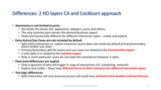 Differences: 2 ND layers CA and Cockburn approach
• Asymmetry is not limited to ports
• We divide the whole cell: application, adapters, ports and others;
• The only common part remain the domain/business aspect
• Flows are functionally different for different interaction types – visible and explicit
• Extra Actors/Use Cases are not included by default
• Split client interaction vs. system resources access does not create by default primary/secondary
actors and/or use-cases
• Primary/Secondary split for actors and use-cases are related to the functionality aspect
• 2 cells splits it is related to the solution aspect
• Only in some particular cases we can have the coincidence between 2 splits
• Flow level differences are explicit
• Flow is ignorant of who will trigger it: type of interactions (UI, scheduling, network)
• Explicit and visible – flows have different forms in their instances for different interaction types
• Test logic differences
• Both interaction cell and resources access cell could have all kind of test doubles and text fixtures
(c) Copyright 2017 Valentin Tudor Mocanu 36
 