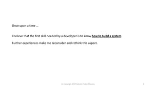 Once upon a time …
I believe that the first skill needed by a developer is to know how to build a system
Further experiences make me reconsider and rethink this aspect.
(c) Copyright 2017 Valentin Tudor Mocanu 4
 
