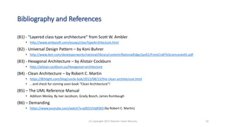 Bibliography and References
(B1) - “Layered class type architecture” from Scott W. Ambler
• http://www.ambysoft.com/essays/classTypeArchitecture.html
(B2) - Universal Design Pattern – by Koni Buhrer
• http://www.ibm.com/developerworks/rational/library/content/RationalEdge/jan01/FromCraftToScienceJan01.pdf
(B3) - Hexagonal Architecture – by Alistair Cockburn
• http://alistair.cockburn.us/Hexagonal+architecture
(B4) - Clean Architecture – by Robert C. Martin
• https://8thlight.com/blog/uncle-bob/2012/08/13/the-clean-architecture.html
• .. and check for coming soon book “Clean Architecture”!
(B5) – The UML Reference Manual
• Addison Wesley, By Ivar Jacobson, Grady Booch, James Rumbaugh
(B6) – Demanding
• https://www.youtube.com/watch?v=p0O1VVqRSK0 (by Robert C. Martin)
(c) Copyright 2017 Valentin Tudor Mocanu 42
 