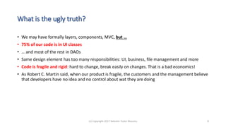 What is the ugly truth?
• We may have formally layers, components, MVC, but …
• 75% of our code is in UI classes
• … and most of the rest in DAOs
• Same design element has too many responsibilities: UI, business, file management and more
• Code is fragile and rigid: hard to change, break easily on changes. That is a bad economics!
• As Robert C. Martin said, when our product is fragile, the customers and the management believe
that developers have no idea and no control about wat they are doing
(c) Copyright 2017 Valentin Tudor Mocanu 8
 