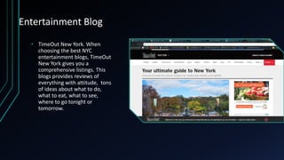 Entertainment Blog
• TimeOut New York. When
choosing the best NYC
entertainment blogs, TimeOut
New York gives you a
comprehensive listings. This
blogs provides reviews of
everything with attitude, tons
of ideas about what to do,
what to eat, what to see,
where to go tonight or
tomorrow.
 