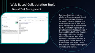 Web Based Collaboration Tools
• Evernote. Evernote is a cross-
platform, freemiun app designed
for note taking organizing and
archiving. This app allows you to
have online access to your notes
since any devices. It is developed
by the Evernote Corporation, a
private company headquartered in
Redwood City, California. As users
can create notes that can be a
piece of formatted text, a full
webpage or webpage excerpt, a
photograph, a voice memo, or a
handwritten "ink" note. I think
that this can be helpful to organize
my notes and memos.
Notes/ Task Management
 