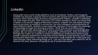 LinkedIn
• Along with many social media platforms such as Facebook, Twitter, and Instagram,
LinkedIn has become a popular tool to connect with people from all around the world.
However when talking about business and professional matters, LinkedIn is definitely
the most important one. With more than 277 million members, there’s no doubt that
LinkedIn is the world’s largest professional network. LinkedIn not only allows workers
and job recruiters to establish a connection, but also colleagues and professional of
many different fields. LinkedIn is also important, because it encourages the exchange
of knowledge through the sharing of articles. I think that we as professionals or
student need to take advantage of this tool to promote ourselves as knowledgeable
people. We can share our experience, knowledge, achievements, skills and interest
through this media. So, LinkedIn is useful to develop our professional brand to give
people a pleasant experience so that they will be willing to come back for more. From
my personal experience, I can say that I have been using LinkedIn for a little time but I
have discover many interesting things on it. I can say it has been very useful for me to
discover this tool, because I am going to use it to promote myself.
 